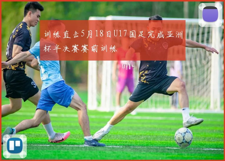 训练直击5月18日U17国足完成亚洲杯半决赛赛前训练