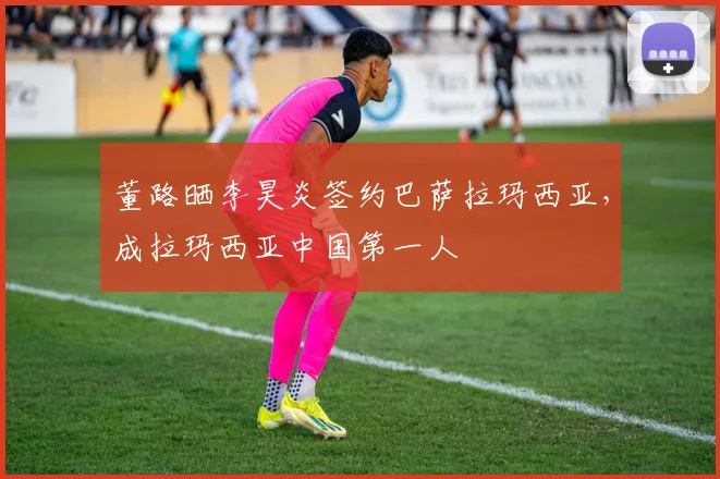 董路晒李昊炎签约巴萨拉玛西亚，成拉玛西亚中国第一人